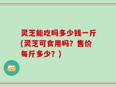 灵芝能吃吗多少钱一斤(灵芝可食用吗？售价每斤多少？)