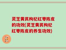 灵芝黄芪枸杞红枣陈皮的功效(灵芝黄芪枸杞红枣陈皮的养生功效)