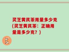灵芝黄芪茶用量多少克(灵芝黄芪茶：正确用量是多少克？)