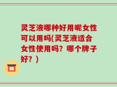 灵芝液哪种好用呢女性可以用吗(灵芝液适合女性使用吗？哪个牌子好？)