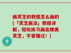 画灵芝的教程怎么画的(「灵芝画法」教程详解，轻松练习画出精美灵芝，不容错过！)