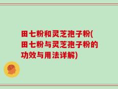 田七粉和灵芝孢子粉(田七粉与灵芝孢子粉的功效与用法详解)