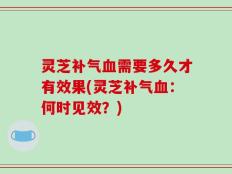 灵芝补气血需要多久才有效果(灵芝补气血：何时见效？)