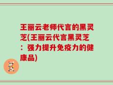 王丽云老师代言的黑灵芝(王丽云代言黑灵芝：强力提升免疫力的健康品)