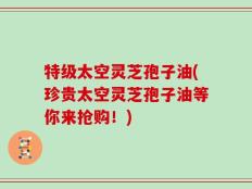 特级太空灵芝孢子油(珍贵太空灵芝孢子油等你来抢购！)