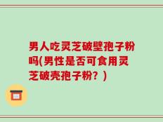 男人吃灵芝破壁孢子粉吗(男性是否可食用灵芝破壳孢子粉？)