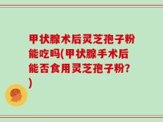 甲状腺术后灵芝孢子粉能吃吗(甲状腺手术后能否食用灵芝孢子粉？)