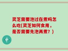 灵芝需要泡过在煮吗怎么吃(灵芝如何食用，是否需要先泡再煮？)