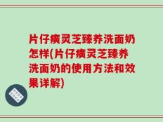 片仔癀灵芝臻养洗面奶怎样(片仔癀灵芝臻养洗面奶的使用方法和效果详解)
