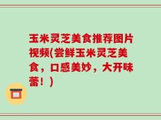 玉米灵芝美食推荐图片视频(尝鲜玉米灵芝美食，口感美妙，大开味蕾！)