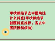 甲状腺结节去中医院挂什么科室(甲状腺结节就医科室推荐，省去中医院挂科烦恼)