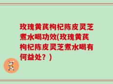 玫瑰黄芪枸杞陈皮灵芝煮水喝功效(玫瑰黄芪枸杞陈皮灵芝煮水喝有何益处？)