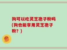 狗可以吃灵芝孢子粉吗(狗也能享用灵芝孢子粉？)