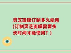 灵芝面膜订制多久能用(订制灵芝面膜需要多长时间才能使用？)