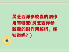 灵芝西洋参胶囊的副作用有哪些(灵芝西洋参胶囊的副作用解析，你知道吗？)