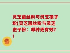 灵芝菌丝粉与灵芝孢子粉(灵芝菌丝粉与灵芝孢子粉：哪种更有效？)