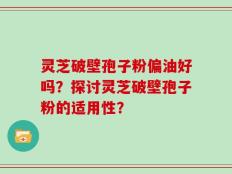 灵芝破壁孢子粉偏油好吗？探讨灵芝破壁孢子粉的适用性？