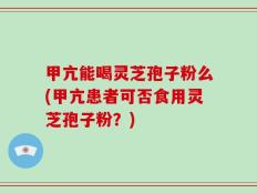 甲亢能喝灵芝孢子粉么(甲亢患者可否食用灵芝孢子粉？)