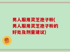 男人服用灵芝孢子粉(男人服用灵芝孢子粉的好处及剂量建议)