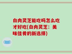 白肉灵芝能吃吗怎么吃才好吃(白肉灵芝：美味佳肴的新选择)