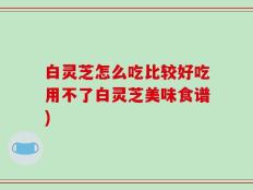 白灵芝怎么吃比较好吃用不了白灵芝美味食谱)