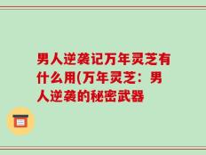 男人逆袭记万年灵芝有什么用(万年灵芝：男人逆袭的秘密武器