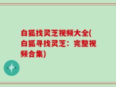 白狐找灵芝视频大全(白狐寻找灵芝：完整视频合集)