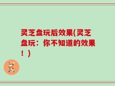 灵芝盘玩后效果(灵芝盘玩：你不知道的效果！)