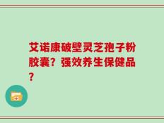 艾诺康破壁灵芝孢子粉胶囊？强效养生保健品？