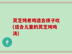 灵芝炖老鸡适合孩子吃(适合儿童的灵芝炖鸡汤)