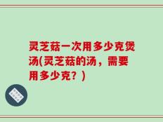 灵芝菇一次用多少克煲汤(灵芝菇的汤，需要用多少克？)