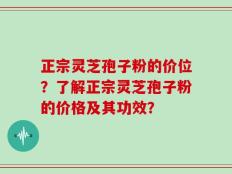 正宗灵芝孢子粉的价位？了解正宗灵芝孢子粉的价格及其功效？