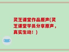 灵芝课堂作品原声(灵芝课堂学员分享原声，真实生动！)