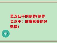 灵芝菇干的制作(制作灵芝干：健康营养的好选择)