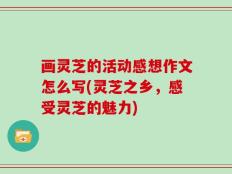 画灵芝的活动感想作文怎么写(灵芝之乡，感受灵芝的魅力)