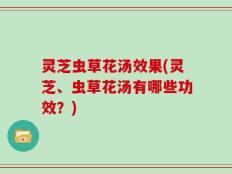 灵芝虫草花汤效果(灵芝、虫草花汤有哪些功效？)