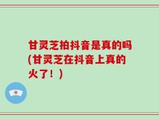甘灵芝拍抖音是真的吗(甘灵芝在抖音上真的火了！)