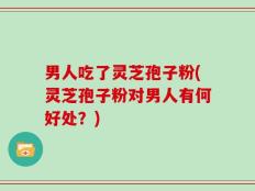 男人吃了灵芝孢子粉(灵芝孢子粉对男人有何好处？)
