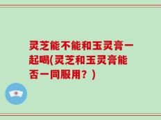 灵芝能不能和玉灵膏一起喝(灵芝和玉灵膏能否一同服用？)