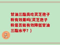 甘油三酯高吃灵芝孢子粉有效果吗(灵芝孢子粉是否能有效降低甘油三酯水平？)