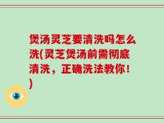 煲汤灵芝要清洗吗怎么洗(灵芝煲汤前需彻底清洗，正确洗法教你！)