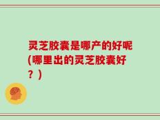 灵芝胶囊是哪产的好呢(哪里出的灵芝胶囊好？)