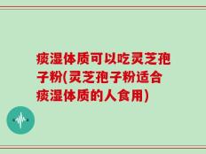 痰湿体质可以吃灵芝孢子粉(灵芝孢子粉适合痰湿体质的人食用)