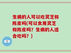 生病的人可以吃灵芝和陈皮吗(可以食用灵芝和陈皮吗？生病的人适合吃吗？)