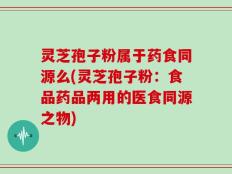 灵芝孢子粉属于药食同源么(灵芝孢子粉：食品药品两用的医食同源之物)