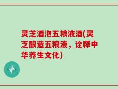 灵芝酒泡五粮液酒(灵芝酿造五粮液，诠释中华养生文化)