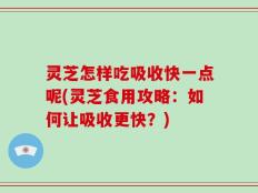 灵芝怎样吃吸收快一点呢(灵芝食用攻略：如何让吸收更快？)