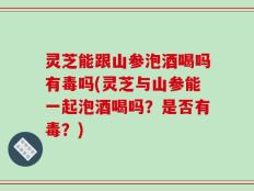 灵芝能跟山参泡酒喝吗有毒吗(灵芝与山参能一起泡酒喝吗？是否有毒？)