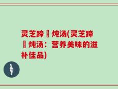 灵芝蹄髈炖汤(灵芝蹄髈炖汤：营养美味的滋补佳品)