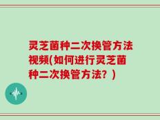 灵芝菌种二次换管方法视频(如何进行灵芝菌种二次换管方法？)